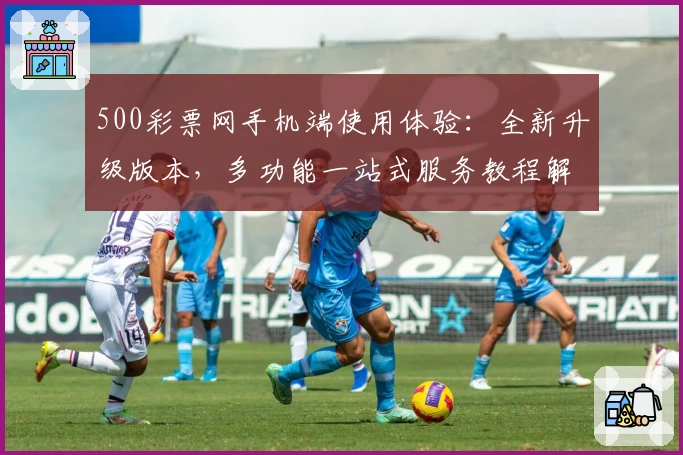 500彩票网手机端使用体验:全新升级版本,多功能一站式服务教程解析