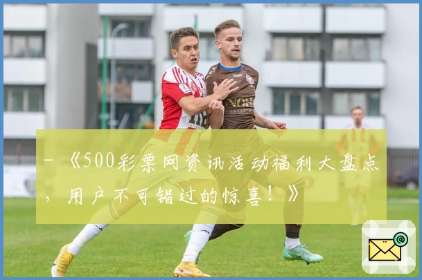 - 《500彩票网资讯活动福利大盘点，用户不可错过的惊喜！》