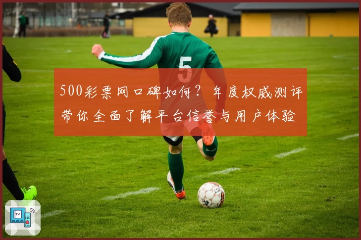 500彩票网口碑如何？年度权威测评带你全面了解平台信誉与用户体验