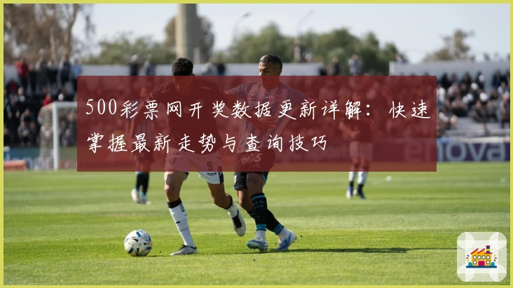 500彩票网开奖数据更新详解：快速掌握最新走势与查询技巧