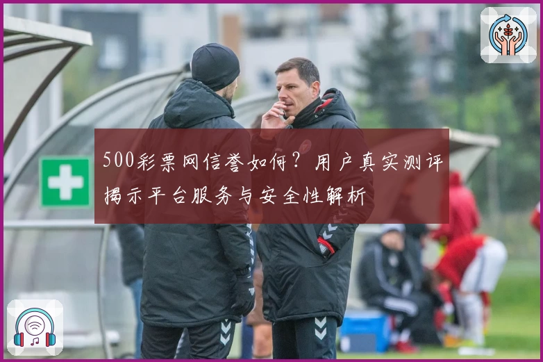 500彩票网信誉如何？用户真实测评揭示平台服务与安全性解析