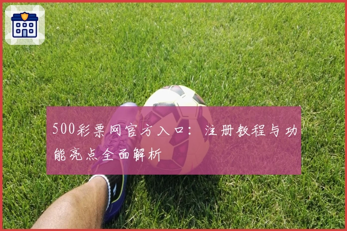 500彩票网官方入口：注册教程与功能亮点全面解析
