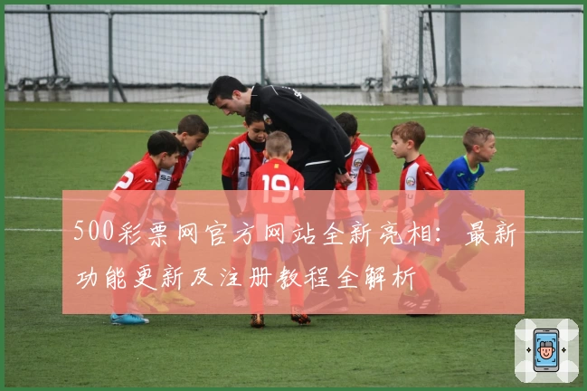 500彩票网官方网站全新亮相：最新功能更新及注册教程全解析