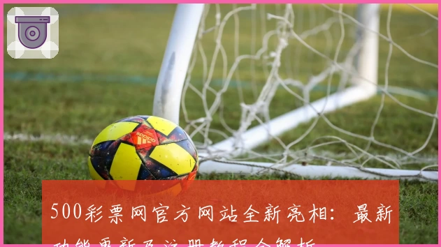 500彩票网官方网站全新亮相：最新功能更新及注册教程全解析