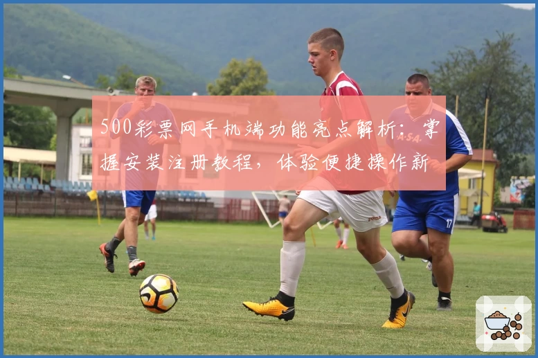 500彩票网手机端功能亮点解析：掌握安装注册教程，体验便捷操作新方式