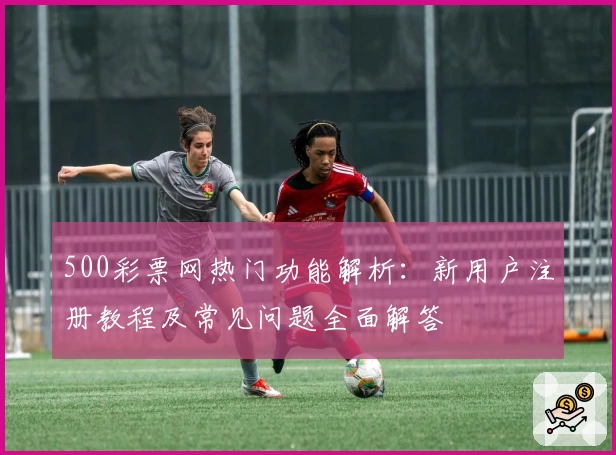 500彩票网热门功能解析：新用户注册教程及常见问题全面解答