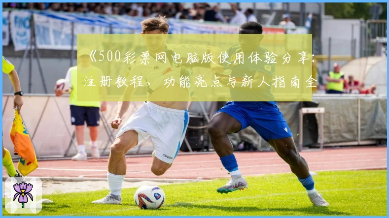 《500彩票网电脑版使用体验分享：注册教程、功能亮点与新人指南全面解析》