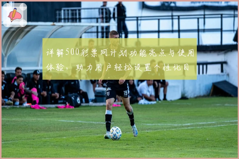 详解500彩票网计划功能亮点与使用体验，助力用户轻松设置个性化目标