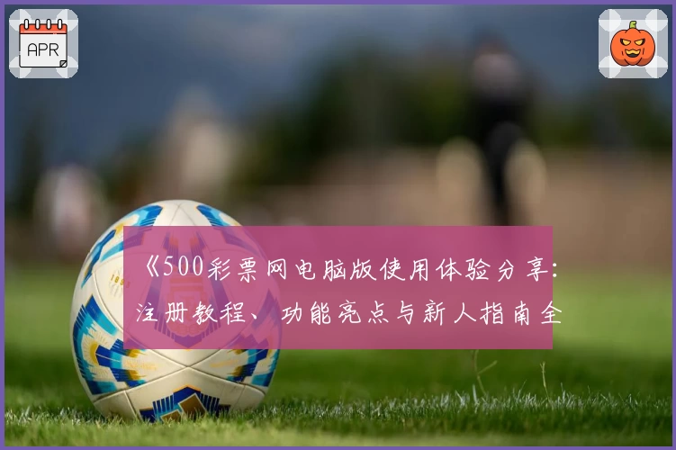 《500彩票网电脑版使用体验分享：注册教程、功能亮点与新人指南全面解析》