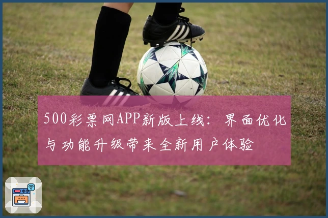 500彩票网APP新版上线：界面优化与功能升级带来全新用户体验