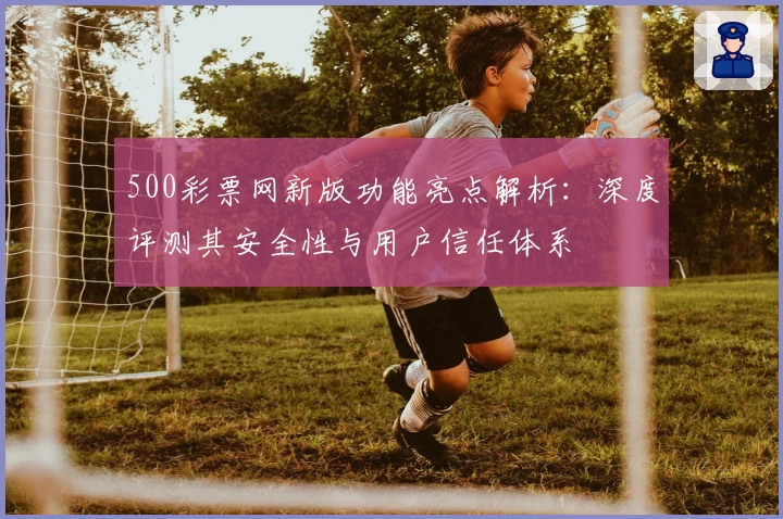 500彩票网新版功能亮点解析：深度评测其安全性与用户信任体系