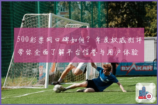 500彩票网口碑如何？年度权威测评带你全面了解平台信誉与用户体验