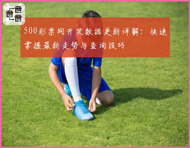 500彩票网开奖数据更新详解：快速掌握最新走势与查询技巧