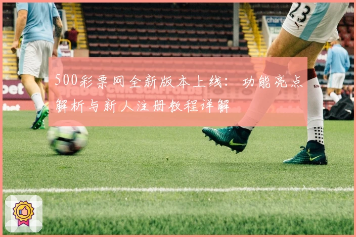 500彩票网全新版本上线：功能亮点解析与新人注册教程详解