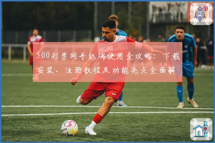 500彩票网手机端使用全攻略：下载安装、注册教程及功能亮点全面解析