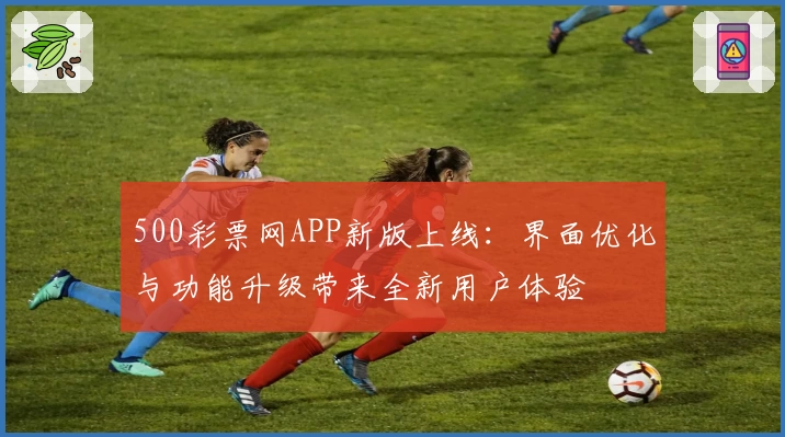 500彩票网APP新版上线:界面优化与功能升级带来全新用户体验