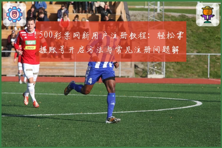 500彩票网新用户注册教程：轻松掌握账号开启方法与常见注册问题解答