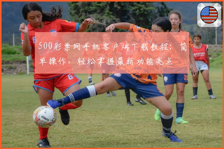 500彩票网手机客户端下载教程：简单操作，轻松掌握最新功能亮点