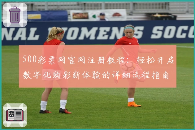 500彩票网官网注册教程：轻松开启数字化购彩新体验的详细流程指南