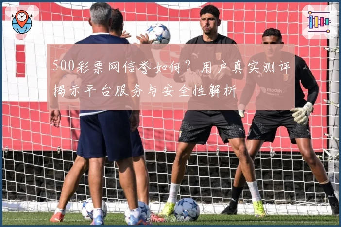 500彩票网信誉如何？用户真实测评揭示平台服务与安全性解析