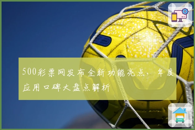 500彩票网发布全新功能亮点，年度应用口碑大盘点解析