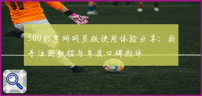 500彩票网网页版使用体验分享:新手注册教程与年度口碑测评