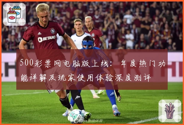 500彩票网电脑版上线：年度热门功能详解及玩家使用体验深度测评