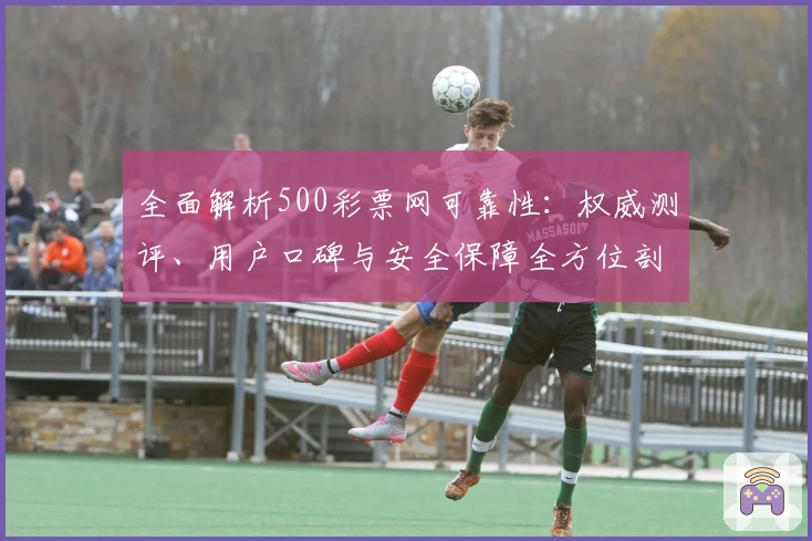 全面解析500彩票网可靠性：权威测评、用户口碑与安全保障全方位剖析